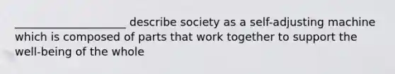 ____________________ describe society as a self-adjusting machine which is composed of parts that work together to support the well-being of the whole