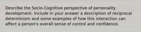 ​Describe the Socio-Cognitive perspective of personality development. Include in your answer a description of reciprocal determinism and some examples of how this interaction can affect a person's overall sense of control and confidence.