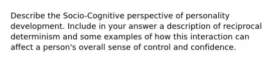 Describe the Socio-Cognitive perspective of personality development. Include in your answer a description of reciprocal determinism and some examples of how this interaction can affect a person's overall sense of control and confidence.