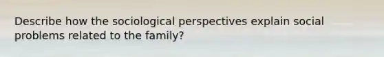 Describe how the sociological perspectives explain social problems related to the family?