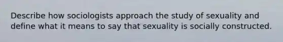 Describe how sociologists approach the study of sexuality and define what it means to say that sexuality is socially constructed.