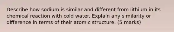 Describe how sodium is similar and different from lithium in its chemical reaction with cold water. Explain any similarity or difference in terms of their atomic structure. (5 marks)