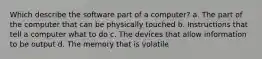 Which describe the software part of a computer? a. The part of the computer that can be physically touched b. Instructions that tell a computer what to do c. The devices that allow information to be output d. The memory that is volatile