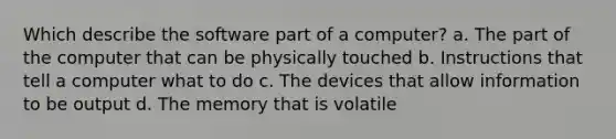 Which describe the software part of a computer? a. The part of the computer that can be physically touched b. Instructions that tell a computer what to do c. The devices that allow information to be output d. The memory that is volatile