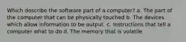 Which describe the software part of a computer? a. The part of the computer that can be physically touched b. The devices which allow information to be output. c. Instructions that tell a computer what to do d. The memory that is volatile