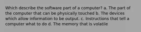 Which describe the software part of a computer? a. The part of the computer that can be physically touched b. The devices which allow information to be output. c. Instructions that tell a computer what to do d. The memory that is volatile