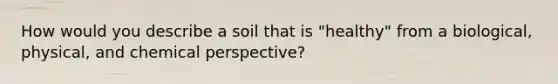 How would you describe a soil that is "healthy" from a biological, physical, and chemical perspective?