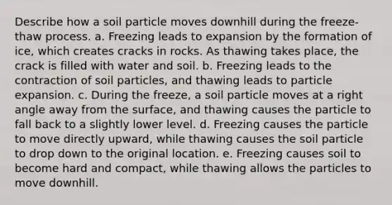 Describe how a soil particle moves downhill during the freeze-thaw process. a. Freezing leads to expansion by the formation of ice, which creates cracks in rocks. As thawing takes place, the crack is filled with water and soil. b. Freezing leads to the contraction of soil particles, and thawing leads to particle expansion. c. During the freeze, a soil particle moves at a right angle away from the surface, and thawing causes the particle to fall back to a slightly lower level. d. Freezing causes the particle to move directly upward, while thawing causes the soil particle to drop down to the original location. e. Freezing causes soil to become hard and compact, while thawing allows the particles to move downhill.