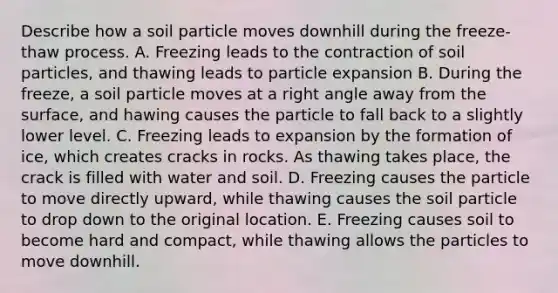 Describe how a soil particle moves downhill during the freeze-thaw process. A. Freezing leads to the contraction of soil particles, and thawing leads to particle expansion B. During the freeze, a soil particle moves at a <a href='https://www.questionai.com/knowledge/kIh722csLJ-right-angle' class='anchor-knowledge'>right angle</a> away from the surface, and hawing causes the particle to fall back to a slightly lower level. C. Freezing leads to expansion by the formation of ice, which creates cracks in rocks. As thawing takes place, the crack is filled with water and soil. D. Freezing causes the particle to move directly upward, while thawing causes the soil particle to drop down to the original location. E. Freezing causes soil to become hard and compact, while thawing allows the particles to move downhill.