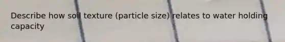 Describe how soil texture (particle size) relates to water holding capacity