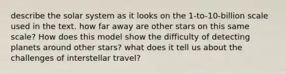 describe the solar system as it looks on the 1-to-10-billion scale used in the text. how far away are other stars on this same scale? How does this model show the difficulty of detecting planets around other stars? what does it tell us about the challenges of interstellar travel?