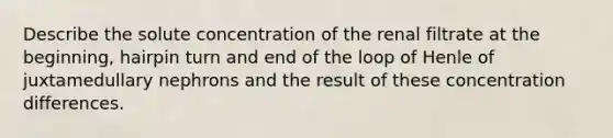 Describe the solute concentration of the renal filtrate at the beginning, hairpin turn and end of the loop of Henle of juxtamedullary nephrons and the result of these concentration differences.