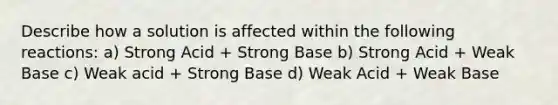 Describe how a solution is affected within the following reactions: a) Strong Acid + Strong Base b) Strong Acid + Weak Base c) Weak acid + Strong Base d) Weak Acid + Weak Base