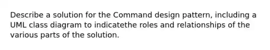 Describe a solution for the Command design pattern, including a UML class diagram to indicatethe roles and relationships of the various parts of the solution.