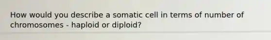 How would you describe a somatic cell in terms of number of chromosomes - haploid or diploid?