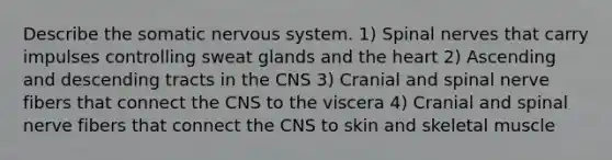 Describe the somatic nervous system. 1) Spinal nerves that carry impulses controlling sweat glands and the heart 2) Ascending and descending tracts in the CNS 3) Cranial and spinal nerve fibers that connect the CNS to the viscera 4) Cranial and spinal nerve fibers that connect the CNS to skin and skeletal muscle