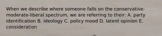 When we describe where someone falls on the conservative-moderate-liberal spectrum, we are referring to their: A. party identification B. ideology C. policy mood D. latent opinion E. consideration