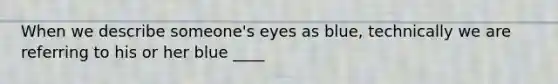 When we describe someone's eyes as blue, technically we are referring to his or her blue ____