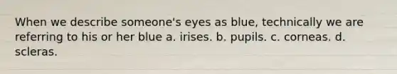 When we describe someone's eyes as blue, technically we are referring to his or her blue a. irises. b. pupils. c. corneas. d. scleras.