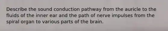 Describe the sound conduction pathway from the auricle to the fluids of the inner ear and the path of nerve impulses from the spiral organ to various parts of the brain.