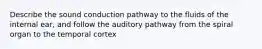 Describe the sound conduction pathway to the fluids of the internal ear, and follow the auditory pathway from the spiral organ to the temporal cortex