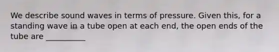 We describe sound waves in terms of pressure. Given this, for a standing wave in a tube open at each end, the open ends of the tube are __________