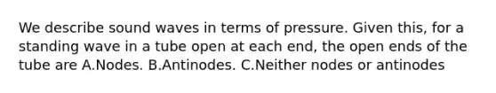 We describe sound waves in terms of pressure. Given this, for a standing wave in a tube open at each end, the open ends of the tube are A.Nodes. B.Antinodes. C.Neither nodes or antinodes