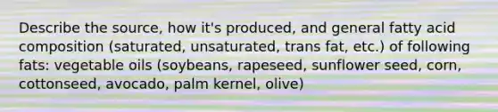 Describe the source, how it's produced, and general fatty acid composition (saturated, unsaturated, trans fat, etc.) of following fats: vegetable oils (soybeans, rapeseed, sunflower seed, corn, cottonseed, avocado, palm kernel, olive)