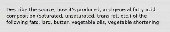 Describe the source, how it's produced, and general fatty acid composition (saturated, unsaturated, trans fat, etc.) of the following fats: lard, butter, vegetable oils, vegetable shortening