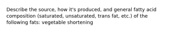 Describe the source, how it's produced, and general fatty acid composition (saturated, unsaturated, trans fat, etc.) of the following fats: vegetable shortening