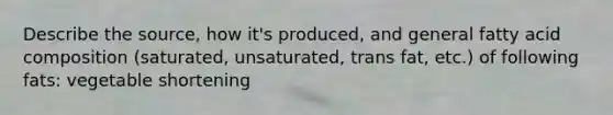 Describe the source, how it's produced, and general fatty acid composition (saturated, unsaturated, trans fat, etc.) of following fats: vegetable shortening