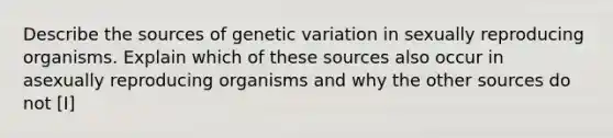 Describe the sources of genetic variation in sexually reproducing organisms. Explain which of these sources also occur in asexually reproducing organisms and why the other sources do not [I]