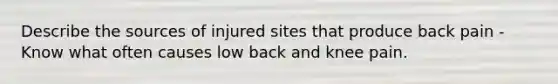 Describe the sources of injured sites that produce back pain - Know what often causes low back and knee pain.