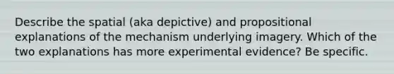 Describe the spatial (aka depictive) and propositional explanations of the mechanism underlying imagery. Which of the two explanations has more experimental evidence? Be specific.