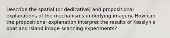 Describe the spatial (or dedicative) and propositional explanations of the mechanisms underlying imagery. How can the propositional explanation interpret the results of Kosslyn's boat and island image-scanning experiments?