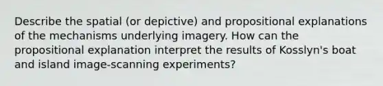 Describe the spatial (or depictive) and propositional explanations of the mechanisms underlying imagery. How can the propositional explanation interpret the results of Kosslyn's boat and island image-scanning experiments?