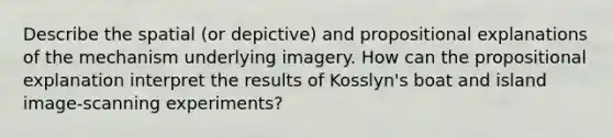 Describe the spatial (or depictive) and propositional explanations of the mechanism underlying imagery. How can the propositional explanation interpret the results of Kosslyn's boat and island image-scanning experiments?