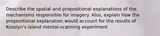 Describe the spatial and propositional explanations of the mechanisms responsible for imagery. Also, explain how the propositional explanation would account for the results of Kosslyn's island mental-scanning experiment