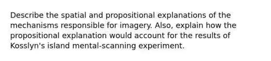 Describe the spatial and propositional explanations of the mechanisms responsible for imagery. Also, explain how the propositional explanation would account for the results of Kosslyn's island mental-scanning experiment.