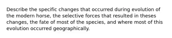 Describe the specific changes that occurred during evolution of the modern horse, the selective forces that resulted in theses changes, the fate of most of the species, and where most of this evolution occurred geographically.