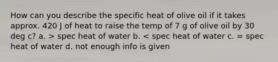 How can you describe the specific heat of olive oil if it takes approx. 420 J of heat to raise the temp of 7 g of olive oil by 30 deg c? a. > spec heat of water b. < spec heat of water c. = spec heat of water d. not enough info is given