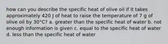 how can you describe the specific heat of olive oil if it takes approximately 420 J of heat to raise the temperature of 7 g of olive oil by 30°C? a. greater than the specific heat of water b. not enough information is given c. equal to the specific heat of water d. less than the specific heat of water