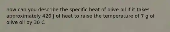 how can you describe the specific heat of olive oil if it takes approximately 420 J of heat to raise the temperature of 7 g of olive oil by 30 C