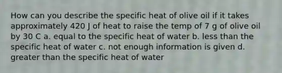 How can you describe the specific heat of olive oil if it takes approximately 420 J of heat to raise the temp of 7 g of olive oil by 30 C a. equal to the specific heat of water b. less than the specific heat of water c. not enough information is given d. greater than the specific heat of water