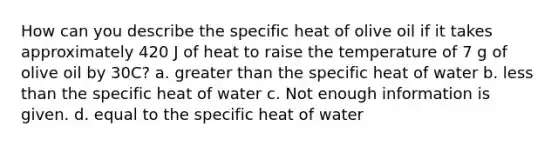 How can you describe the specific heat of olive oil if it takes approximately 420 J of heat to raise the temperature of 7 g of olive oil by 30C? a. greater than the specific heat of water b. less than the specific heat of water c. Not enough information is given. d. equal to the specific heat of water