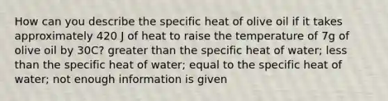 How can you describe the specific heat of olive oil if it takes approximately 420 J of heat to raise the temperature of 7g of olive oil by 30C? greater than the specific heat of water; less than the specific heat of water; equal to the specific heat of water; not enough information is given