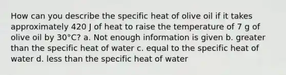 How can you describe the specific heat of olive oil if it takes approximately 420 J of heat to raise the temperature of 7 g of olive oil by 30°C? a. Not enough information is given b. <a href='https://www.questionai.com/knowledge/ktgHnBD4o3-greater-than' class='anchor-knowledge'>greater than</a> the specific heat of water c. equal to the specific heat of water d. <a href='https://www.questionai.com/knowledge/k7BtlYpAMX-less-than' class='anchor-knowledge'>less than</a> the specific heat of water