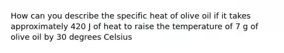 How can you describe the specific heat of olive oil if it takes approximately 420 J of heat to raise the temperature of 7 g of olive oil by 30 degrees Celsius