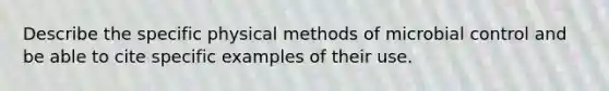 Describe the specific physical methods of microbial control and be able to cite specific examples of their use.