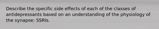 Describe the specific side effects of each of the classes of antidepressants based on an understanding of the physiology of the synapse: SSRIs.